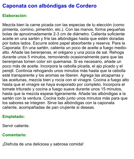 Caponata con albóndigas de Cordero   Elaboración:  Mezcla bien la carne picada con las especias de tu elección (como pimienta, comino, pimentón, etc.). Con las manos, forma pequeñas bolas de aproximadamente 2-3 cm de diámetro. Calienta suficiente aceite en una sartén y fríe las albóndigas hasta que estén doradas por todos lados. Escurre sobre papel absorbente y reserva. Para la Caponata: En una sartén, calienta un poco de aceite a fuego medio-alto. Añade las berenjenas, el orégano y una pizca de sal. Rehoga durante unos 5 minutos, removiendo ocasionalmente para que las berenjenas tomen color sin quemarse. Si es necesario, añade un poco más de aceite. Incorpora la cebolla picada, el ajo picado y el perejil. Continúa rehogando unos minutos más hasta que la cebolla esté transparente y los aromas se liberen. Agrega las alcaparras y las aceitunas, mezcla bien y rocía con el vinagre. Cocina a fuego alto hasta que el vinagre se haya evaporado por completo. Incorpora el tomate triturado y cocina a fuego suave durante unos 15 minutos, hasta que la mezcla espese ligeramente. Añade las albóndigas a la sartén con la verdura. Cocina todo junto unos minutos más para que los sabores se integren. Sirve las albóndigas con la caponata caliente, acompañadas de pan crujiente si deseas.  Emplatado:  Servir caliente.   Comentario:  ¡Disfruta de una deliciosa y sabrosa comida!
