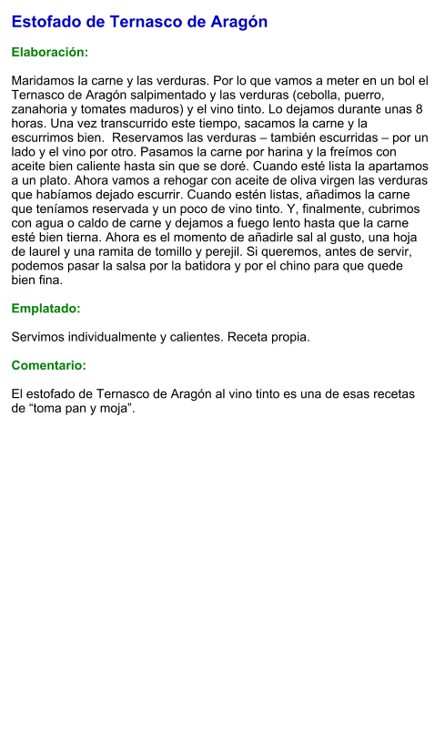 Estofado de Ternasco de Aragón  Elaboración:  Maridamos la carne y las verduras. Por lo que vamos a meter en un bol el Ternasco de Aragón salpimentado y las verduras (cebolla, puerro, zanahoria y tomates maduros) y el vino tinto. Lo dejamos durante unas 8 horas. Una vez transcurrido este tiempo, sacamos la carne y la escurrimos bien.  Reservamos las verduras – también escurridas – por un lado y el vino por otro. Pasamos la carne por harina y la freímos con aceite bien caliente hasta sin que se doré. Cuando esté lista la apartamos a un plato. Ahora vamos a rehogar con aceite de oliva virgen las verduras que habíamos dejado escurrir. Cuando estén listas, añadimos la carne que teníamos reservada y un poco de vino tinto. Y, finalmente, cubrimos con agua o caldo de carne y dejamos a fuego lento hasta que la carne esté bien tierna. Ahora es el momento de añadirle sal al gusto, una hoja de laurel y una ramita de tomillo y perejil. Si queremos, antes de servir, podemos pasar la salsa por la batidora y por el chino para que quede bien fina.  Emplatado:  Servimos individualmente y calientes. Receta propia.  Comentario:  El estofado de Ternasco de Aragón al vino tinto es una de esas recetas de “toma pan y moja”.