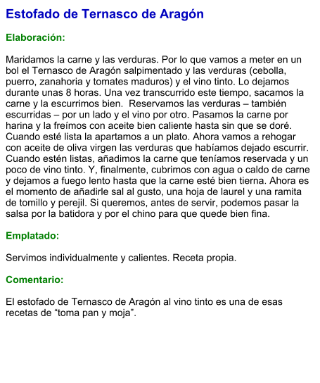 Estofado de Ternasco de Aragón  Elaboración:  Maridamos la carne y las verduras. Por lo que vamos a meter en un bol el Ternasco de Aragón salpimentado y las verduras (cebolla, puerro, zanahoria y tomates maduros) y el vino tinto. Lo dejamos durante unas 8 horas. Una vez transcurrido este tiempo, sacamos la carne y la escurrimos bien.  Reservamos las verduras – también escurridas – por un lado y el vino por otro. Pasamos la carne por harina y la freímos con aceite bien caliente hasta sin que se doré. Cuando esté lista la apartamos a un plato. Ahora vamos a rehogar con aceite de oliva virgen las verduras que habíamos dejado escurrir. Cuando estén listas, añadimos la carne que teníamos reservada y un poco de vino tinto. Y, finalmente, cubrimos con agua o caldo de carne y dejamos a fuego lento hasta que la carne esté bien tierna. Ahora es el momento de añadirle sal al gusto, una hoja de laurel y una ramita de tomillo y perejil. Si queremos, antes de servir, podemos pasar la salsa por la batidora y por el chino para que quede bien fina.  Emplatado:  Servimos individualmente y calientes. Receta propia.  Comentario:  El estofado de Ternasco de Aragón al vino tinto es una de esas recetas de “toma pan y moja”.