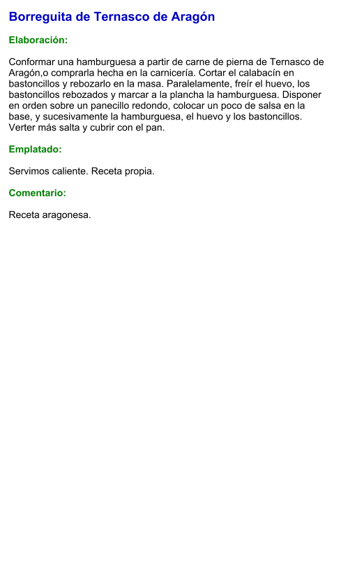 Borreguita de Ternasco de Aragón  Elaboración:  Conformar una hamburguesa a partir de carne de pierna de Ternasco de Aragón,o comprarla hecha en la carnicería. Cortar el calabacín en bastoncillos y rebozarlo en la masa. Paralelamente, freír el huevo, los bastoncillos rebozados y marcar a la plancha la hamburguesa. Disponer en orden sobre un panecillo redondo, colocar un poco de salsa en la base, y sucesivamente la hamburguesa, el huevo y los bastoncillos. Verter más salta y cubrir con el pan.  Emplatado:  Servimos caliente. Receta propia.  Comentario:  Receta aragonesa.