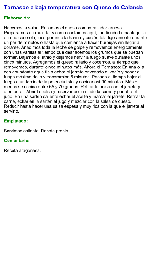Ternasco a baja temperatura con Queso de Calanda  Elaboración:  Hacemos la salsa: Rallamos el queso con un rallador grueso. Preparamos un roux, tal y como contamos aquí, fundiendo la mantequilla en una cacerola, incorporando la harina y cociéndola ligeramente durante un par de minutos o hasta que comience a hacer burbujas sin llegar a dorarse. Añadimos toda la leche de golpe y removemos enérgicamente con unas varillas al tiempo que deshacemos los grumos que se puedan formar. Bajamos el ritmo y dejamos hervir a fuego suave durante unos cinco minutos. Agregamos el queso rallado y cocemos, al tiempo que removemos, durante cinco minutos más. Ahora el Ternasco: En una olla con abundante agua tibia echar el jarrete envasado al vacío y poner al fuego máximo de la vitroceramica 5 minutos. Pasado el tiempo bajar el fuego a un tercio de la potencia total y cocinar así 90 minutos. Más o menos se cocina entre 65 y 70 grados. Retirar la bolsa con el jarrete y atemperar. Abrir la bolsa y reservar por un lado la carne y por otro el jugo. En una sartén caliente echar el aceite y marcar el jarrete. Retirar la carne, echar en la sartén el jugo y mezclar con la salsa de queso. Reducir hasta hacer una salsa espesa y muy rica con la que el jarrete al servirlo.  Emplatado:  Servimos caliente. Receta propia.  Comentario:  Receta aragonesa.