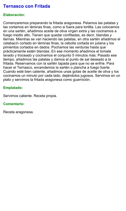Ternasco con Fritada  Elaboración:  Comenzaremos preparando la fritada aragonesa. Pelamos las patatas y las cortamos en láminas finas, como si fuera para tortilla. Las colocamos en una sartén, añadimos aceite de oliva virgen extra y las cocinamos a fuego medio alto. Tienen que quedar confitadas, es decir, blandas y tiernas. Mientras se van haciendo las patatas, en otra sartén añadimos el calabacín cortado en láminas finas, la cebolla cortada en juliana y los pimientos cortados en dados. Pochamos las verduras hasta que prácticamente estén blandas. En ese momento añadimos el tomate lavado y troceado y cocinamos el conjunto 5 minutos más. Pasado ese tiempo, añadimos las patatas y damos el punto de sal deseado a la fritada. Reservamos con la sartén tapada para que no se enfríe. Para hacer el Ternasco, encendemos la sartén o plancha a fuego fuerte. Cuando esté bien caliente, añadimos unas gotas de aceite de oliva y los cocinamos un minuto por cada lado, dejándolos jugosos. Servimos en un plato y servimos la fritada aragonesa como guarnición.  Emplatado:  Servimos caliente. Receta propia.  Comentario:  Receta aragonesa.