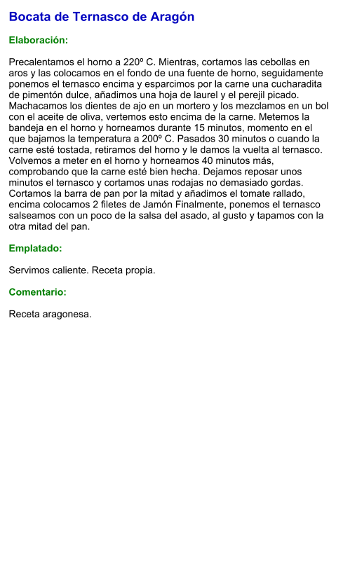 Bocata de Ternasco de Aragón  Elaboración:  Precalentamos el horno a 220º C. Mientras, cortamos las cebollas en aros y las colocamos en el fondo de una fuente de horno, seguidamente ponemos el ternasco encima y esparcimos por la carne una cucharadita de pimentón dulce, añadimos una hoja de laurel y el perejil picado. Machacamos los dientes de ajo en un mortero y los mezclamos en un bol con el aceite de oliva, vertemos esto encima de la carne. Metemos la bandeja en el horno y horneamos durante 15 minutos, momento en el que bajamos la temperatura a 200º C. Pasados 30 minutos o cuando la carne esté tostada, retiramos del horno y le damos la vuelta al ternasco. Volvemos a meter en el horno y horneamos 40 minutos más, comprobando que la carne esté bien hecha. Dejamos reposar unos minutos el ternasco y cortamos unas rodajas no demasiado gordas. Cortamos la barra de pan por la mitad y añadimos el tomate rallado, encima colocamos 2 filetes de Jamón Finalmente, ponemos el ternasco salseamos con un poco de la salsa del asado, al gusto y tapamos con la otra mitad del pan.  Emplatado:  Servimos caliente. Receta propia.  Comentario:  Receta aragonesa.