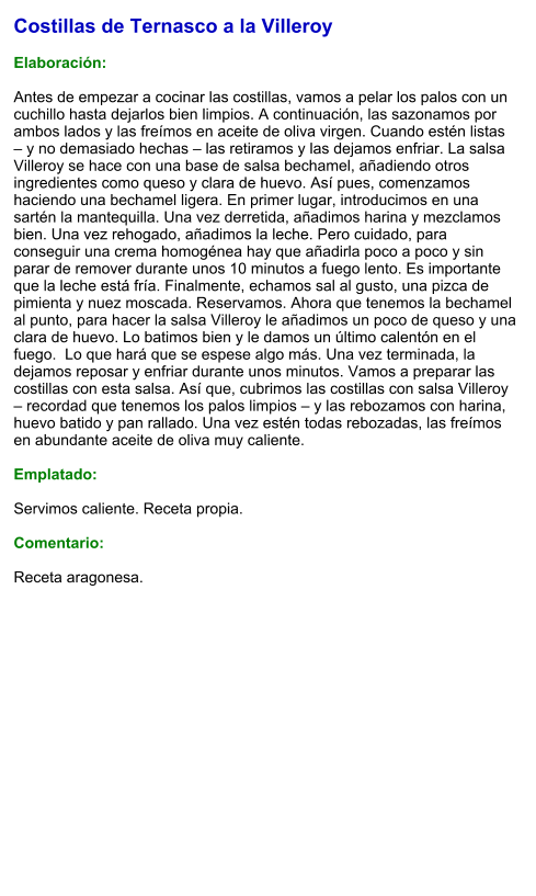Costillas de Ternasco a la Villeroy  Elaboración:  Antes de empezar a cocinar las costillas, vamos a pelar los palos con un cuchillo hasta dejarlos bien limpios. A continuación, las sazonamos por ambos lados y las freímos en aceite de oliva virgen. Cuando estén listas – y no demasiado hechas – las retiramos y las dejamos enfriar. La salsa Villeroy se hace con una base de salsa bechamel, añadiendo otros ingredientes como queso y clara de huevo. Así pues, comenzamos haciendo una bechamel ligera. En primer lugar, introducimos en una sartén la mantequilla. Una vez derretida, añadimos harina y mezclamos bien. Una vez rehogado, añadimos la leche. Pero cuidado, para conseguir una crema homogénea hay que añadirla poco a poco y sin parar de remover durante unos 10 minutos a fuego lento. Es importante que la leche está fría. Finalmente, echamos sal al gusto, una pizca de pimienta y nuez moscada. Reservamos. Ahora que tenemos la bechamel al punto, para hacer la salsa Villeroy le añadimos un poco de queso y una clara de huevo. Lo batimos bien y le damos un último calentón en el fuego.  Lo que hará que se espese algo más. Una vez terminada, la dejamos reposar y enfriar durante unos minutos. Vamos a preparar las costillas con esta salsa. Así que, cubrimos las costillas con salsa Villeroy – recordad que tenemos los palos limpios – y las rebozamos con harina, huevo batido y pan rallado. Una vez estén todas rebozadas, las freímos en abundante aceite de oliva muy caliente.  Emplatado:  Servimos caliente. Receta propia.  Comentario:  Receta aragonesa.