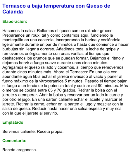 Ternasco a baja temperatura con Queso de Calanda  Elaboración:  Hacemos la salsa: Rallamos el queso con un rallador grueso. Preparamos un roux, tal y como contamos aquí, fundiendo la mantequilla en una cacerola, incorporando la harina y cociéndola ligeramente durante un par de minutos o hasta que comience a hacer burbujas sin llegar a dorarse. Añadimos toda la leche de golpe y removemos enérgicamente con unas varillas al tiempo que deshacemos los grumos que se puedan formar. Bajamos el ritmo y dejamos hervir a fuego suave durante unos cinco minutos. Agregamos el queso rallado y cocemos, al tiempo que removemos, durante cinco minutos más. Ahora el Ternasco: En una olla con abundante agua tibia echar el jarrete envasado al vacío y poner al fuego máximo de la vitroceramica 5 minutos. Pasado el tiempo bajar el fuego a un tercio de la potencia total y cocinar así 90 minutos. Más o menos se cocina entre 65 y 70 grados. Retirar la bolsa con el jarrete y atemperar. Abrir la bolsa y reservar por un lado la carne y por otro el jugo. En una sartén caliente echar el aceite y marcar el jarrete. Retirar la carne, echar en la sartén el jugo y mezclar con la salsa de queso. Reducir hasta hacer una salsa espesa y muy rica con la que el jarrete al servirlo.  Emplatado:  Servimos caliente. Receta propia.  Comentario:  Receta aragonesa.