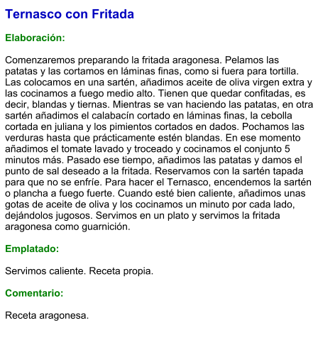 Ternasco con Fritada  Elaboración:  Comenzaremos preparando la fritada aragonesa. Pelamos las patatas y las cortamos en láminas finas, como si fuera para tortilla. Las colocamos en una sartén, añadimos aceite de oliva virgen extra y las cocinamos a fuego medio alto. Tienen que quedar confitadas, es decir, blandas y tiernas. Mientras se van haciendo las patatas, en otra sartén añadimos el calabacín cortado en láminas finas, la cebolla cortada en juliana y los pimientos cortados en dados. Pochamos las verduras hasta que prácticamente estén blandas. En ese momento añadimos el tomate lavado y troceado y cocinamos el conjunto 5 minutos más. Pasado ese tiempo, añadimos las patatas y damos el punto de sal deseado a la fritada. Reservamos con la sartén tapada para que no se enfríe. Para hacer el Ternasco, encendemos la sartén o plancha a fuego fuerte. Cuando esté bien caliente, añadimos unas gotas de aceite de oliva y los cocinamos un minuto por cada lado, dejándolos jugosos. Servimos en un plato y servimos la fritada aragonesa como guarnición.  Emplatado:  Servimos caliente. Receta propia.  Comentario:  Receta aragonesa.