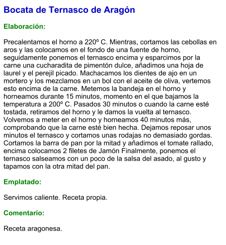 Bocata de Ternasco de Aragón  Elaboración:  Precalentamos el horno a 220º C. Mientras, cortamos las cebollas en aros y las colocamos en el fondo de una fuente de horno, seguidamente ponemos el ternasco encima y esparcimos por la carne una cucharadita de pimentón dulce, añadimos una hoja de laurel y el perejil picado. Machacamos los dientes de ajo en un mortero y los mezclamos en un bol con el aceite de oliva, vertemos esto encima de la carne. Metemos la bandeja en el horno y horneamos durante 15 minutos, momento en el que bajamos la temperatura a 200º C. Pasados 30 minutos o cuando la carne esté tostada, retiramos del horno y le damos la vuelta al ternasco. Volvemos a meter en el horno y horneamos 40 minutos más, comprobando que la carne esté bien hecha. Dejamos reposar unos minutos el ternasco y cortamos unas rodajas no demasiado gordas. Cortamos la barra de pan por la mitad y añadimos el tomate rallado, encima colocamos 2 filetes de Jamón Finalmente, ponemos el ternasco salseamos con un poco de la salsa del asado, al gusto y tapamos con la otra mitad del pan.  Emplatado:  Servimos caliente. Receta propia.  Comentario:  Receta aragonesa.