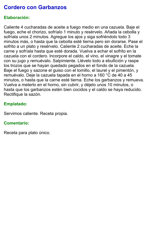 Cordero con Garbanzos  Elaboración:  Caliente 4 cucharadas de aceite a fuego medio en una cazuela. Baje el fuego, eche el chorizo, sofríalo 1 minuto y resérvelo. Añada la cebolla y sofríala unos 2 minutos. Agregue los ajos y siga sofriéndolo todo 3 minutos más, o hasta que la cebolla esté tierna pero sin dorarse. Pase el sofrito a un plato y resérvelo. Caliente 2 cucharadas de aceite. Eche la carne y sofríala hasta que esté dorada. Vuelva a echar el sofrito en la cazuela con el cordero. lncorpore el caldo, el vino, el vinagre y el tomate con su jugo y remuévalo. Salpimiente. Llévelo todo a ebullición y raspe los trozos que se hayan quedado pegados en el fondo de la cazuela. Baje el fuego y sazone el guiso con el tomillo, el laurel y el pimentón, y remuévalo. Deje la cazuela tapada en el horno a 160 °C de 40 a 45 minutos, o hasta que la carne esté tierna. Eche los garbanzos y remueva. Vuelva a meterlo en el horno, sin cubrir, y déjelo unos 10 minutos, o hasta que los garbanzos estén bien cocidos y el caldo se haya reducido. Rectifique la sazón.   Emplatado:  Servimos caliente. Receta propia.  Comentario:  Receta para plato único.
