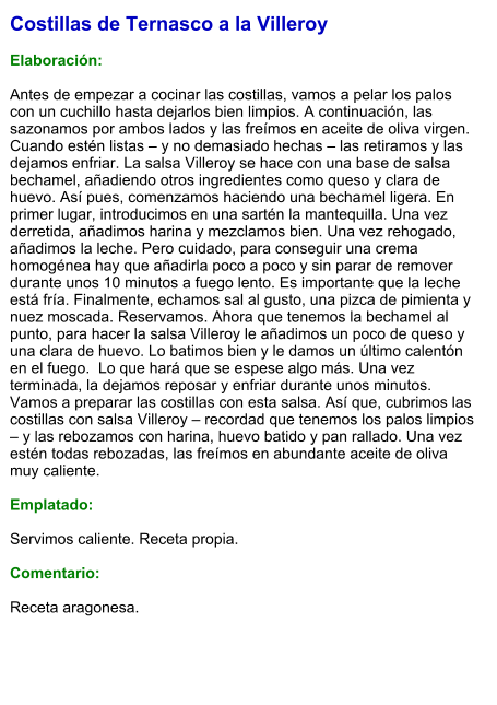 Costillas de Ternasco a la Villeroy  Elaboración:  Antes de empezar a cocinar las costillas, vamos a pelar los palos con un cuchillo hasta dejarlos bien limpios. A continuación, las sazonamos por ambos lados y las freímos en aceite de oliva virgen. Cuando estén listas – y no demasiado hechas – las retiramos y las dejamos enfriar. La salsa Villeroy se hace con una base de salsa bechamel, añadiendo otros ingredientes como queso y clara de huevo. Así pues, comenzamos haciendo una bechamel ligera. En primer lugar, introducimos en una sartén la mantequilla. Una vez derretida, añadimos harina y mezclamos bien. Una vez rehogado, añadimos la leche. Pero cuidado, para conseguir una crema homogénea hay que añadirla poco a poco y sin parar de remover durante unos 10 minutos a fuego lento. Es importante que la leche está fría. Finalmente, echamos sal al gusto, una pizca de pimienta y nuez moscada. Reservamos. Ahora que tenemos la bechamel al punto, para hacer la salsa Villeroy le añadimos un poco de queso y una clara de huevo. Lo batimos bien y le damos un último calentón en el fuego.  Lo que hará que se espese algo más. Una vez terminada, la dejamos reposar y enfriar durante unos minutos. Vamos a preparar las costillas con esta salsa. Así que, cubrimos las costillas con salsa Villeroy – recordad que tenemos los palos limpios – y las rebozamos con harina, huevo batido y pan rallado. Una vez estén todas rebozadas, las freímos en abundante aceite de oliva muy caliente.  Emplatado:  Servimos caliente. Receta propia.  Comentario:  Receta aragonesa.