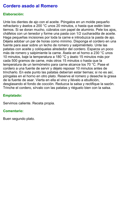 Cordero asado al Romero  Elaboración:  Unte los dientes de ajo con el aceite. Póngalos en un molde pequeño refractario y áselos a 200 °C unos 20 minutos, o hasta que estén bien tiernos. Si se doran mucho, cúbralos con papel de aluminio. Pele los ajos, cháfelos con un tenedor y forme una pasta con 1/2 cucharadita de aceite. Haga pequeñas incisiones por toda la carne e introduzca la pasta de ajo. Déjela adobar un par de horas como mínimo. Disponga el cordero en una fuente para asar sobre un lecho de romero y salpimiéntelo. Unte las patatas con aceite y colóquelas alrededor del cordero. Esparza un poco más de romero y salpimiente la carne. Ásela en el horno a 230 °C unos 10 minutos, baje la temperatura a 180 °C y áselo 15 minutos más por cada 500 gramos de carne, más otros 15 minutos o hasta que la temperatura de un termómetro para carne alcance los 70 °C. Pase el cordero a una fuente de servir y déjelo reposar 10 minutos antes de trincharlo. En este punto las patatas deberían estar tiernas; si no es así, póngalas en el horno en otro plato. Reserve el romero y deseche la grasa de la fuente de asar. Vierta en ella el vino y llévelo a ebullición, desglasando el fondo de cocción. Reduzca la salsa y rectifique la sazón. Trinche el cordero, sírvalo con las patatas y riéguelo bien con la salsa.  Emplatado:  Servimos caliente. Receta propia.  Comentario:  Buen segundo plato.