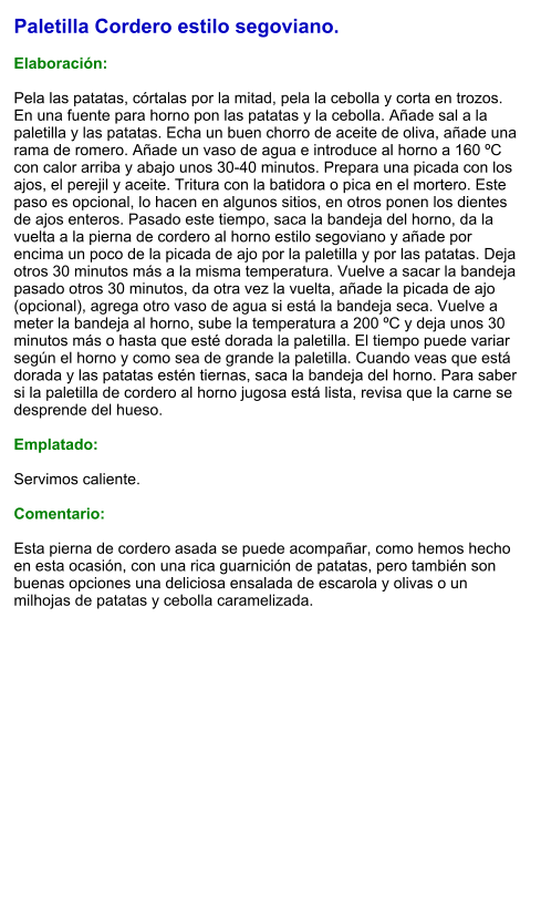 Paletilla Cordero estilo segoviano.  Elaboración:  Pela las patatas, córtalas por la mitad, pela la cebolla y corta en trozos. En una fuente para horno pon las patatas y la cebolla. Añade sal a la paletilla y las patatas. Echa un buen chorro de aceite de oliva, añade una rama de romero. Añade un vaso de agua e introduce al horno a 160 ºC con calor arriba y abajo unos 30-40 minutos. Prepara una picada con los ajos, el perejil y aceite. Tritura con la batidora o pica en el mortero. Este paso es opcional, lo hacen en algunos sitios, en otros ponen los dientes de ajos enteros. Pasado este tiempo, saca la bandeja del horno, da la vuelta a la pierna de cordero al horno estilo segoviano y añade por encima un poco de la picada de ajo por la paletilla y por las patatas. Deja otros 30 minutos más a la misma temperatura. Vuelve a sacar la bandeja pasado otros 30 minutos, da otra vez la vuelta, añade la picada de ajo (opcional), agrega otro vaso de agua si está la bandeja seca. Vuelve a meter la bandeja al horno, sube la temperatura a 200 ºC y deja unos 30 minutos más o hasta que esté dorada la paletilla. El tiempo puede variar según el horno y como sea de grande la paletilla. Cuando veas que está dorada y las patatas estén tiernas, saca la bandeja del horno. Para saber si la paletilla de cordero al horno jugosa está lista, revisa que la carne se desprende del hueso.  Emplatado:  Servimos caliente.   Comentario:  Esta pierna de cordero asada se puede acompañar, como hemos hecho en esta ocasión, con una rica guarnición de patatas, pero también son buenas opciones una deliciosa ensalada de escarola y olivas o un milhojas de patatas y cebolla caramelizada.