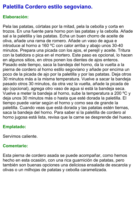 Paletilla Cordero estilo segoviano.  Elaboración:  Pela las patatas, córtalas por la mitad, pela la cebolla y corta en trozos. En una fuente para horno pon las patatas y la cebolla. Añade sal a la paletilla y las patatas. Echa un buen chorro de aceite de oliva, añade una rama de romero. Añade un vaso de agua e introduce al horno a 160 ºC con calor arriba y abajo unos 30-40 minutos. Prepara una picada con los ajos, el perejil y aceite. Tritura con la batidora o pica en el mortero. Este paso es opcional, lo hacen en algunos sitios, en otros ponen los dientes de ajos enteros. Pasado este tiempo, saca la bandeja del horno, da la vuelta a la pierna de cordero al horno estilo segoviano y añade por encima un poco de la picada de ajo por la paletilla y por las patatas. Deja otros 30 minutos más a la misma temperatura. Vuelve a sacar la bandeja pasado otros 30 minutos, da otra vez la vuelta, añade la picada de ajo (opcional), agrega otro vaso de agua si está la bandeja seca. Vuelve a meter la bandeja al horno, sube la temperatura a 200 ºC y deja unos 30 minutos más o hasta que esté dorada la paletilla. El tiempo puede variar según el horno y como sea de grande la paletilla. Cuando veas que está dorada y las patatas estén tiernas, saca la bandeja del horno. Para saber si la paletilla de cordero al horno jugosa está lista, revisa que la carne se desprende del hueso.  Emplatado:  Servimos caliente.   Comentario:  Esta pierna de cordero asada se puede acompañar, como hemos hecho en esta ocasión, con una rica guarnición de patatas, pero también son buenas opciones una deliciosa ensalada de escarola y olivas o un milhojas de patatas y cebolla caramelizada.