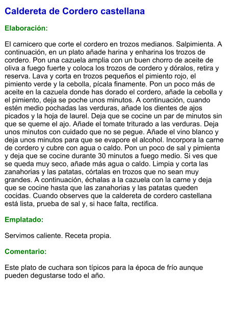 Caldereta de Cordero castellana  Elaboración:  El carnicero que corte el cordero en trozos medianos. Salpimienta. A continuación, en un plato añade harina y enharina los trozos de cordero. Pon una cazuela amplia con un buen chorro de aceite de oliva a fuego fuerte y coloca los trozos de cordero y dóralos, retira y reserva. Lava y corta en trozos pequeños el pimiento rojo, el pimiento verde y la cebolla, pícala finamente. Pon un poco más de aceite en la cazuela donde has dorado el cordero, añade la cebolla y el pimiento, deja se poche unos minutos. A continuación, cuando estén medio pochadas las verduras, añade los dientes de ajos picados y la hoja de laurel. Deja que se cocine un par de minutos sin que se queme el ajo. Añade el tomate triturado a las verduras. Deja unos minutos con cuidado que no se pegue. Añade el vino blanco y deja unos minutos para que se evapore el alcohol. Incorpora la carne de cordero y cubre con agua o caldo. Pon un poco de sal y pimienta y deja que se cocine durante 30 minutos a fuego medio. Si ves que se queda muy seco, añade más agua o caldo. Limpia y corta las zanahorias y las patatas, córtalas en trozos que no sean muy grandes. A continuación, échalas a la cazuela con la carne y deja que se cocine hasta que las zanahorias y las patatas queden cocidas. Cuando observes que la caldereta de cordero castellana está lista, prueba de sal y, si hace falta, rectifica.  Emplatado:  Servimos caliente. Receta propia.  Comentario:  Este plato de cuchara son típicos para la época de frío aunque pueden degustarse todo el año.