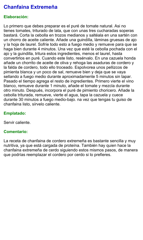 Chanfaina Extremeña  Elaboración:  Lo primero que debes preparar es el puré de tomate natural. Asi no tienes tomates, triturado de lata, que con unas tres cucharadas soperas bastará. Corta la cebolla en trozos medianos y saltéala en una sartén con un chorro de aceite caliente. Añade una guindilla, láminas gruesas de ajo y la hoja de laurel. Sofríe todo esto a fuego medio y remueve para que se haga bien durante 4 minutos. Una vez que esté la cebolla pochada con el ajo y la guindilla, tritura estos ingredientes, menos el laurel, hasta convertirlos en puré. Cuando este listo, resérvalo. En una cazuela honda añade un chorrito de aceite de oliva y rehoga las asaduras de cordero y la falda de cordero, todo ello troceado. Espolvorea unos pellizcos de pimienta blanca y un poco de sal, remueve bien y deja que se vaya sellando a fuego medio durante aproximadamente 5 minutos sin tapar. Pasado el tiempo agrega el resto de ingredientes. Primero vierte el vino blanco, remueve durante 1 minuto, añade el tomate y mezcla durante otro minuto. Después, incorpora el puré de pimiento choricero. Añade la cebolla triturada, remueve, vierte el agua, tapa la cazuela y cuece durante 30 minutos a fuego medio-bajo. na vez que tengas tu guiso de chanfaina listo, sírvelo caliente.   Emplatado:  Servir caliente.   Comentario:  La receta de chanfaina de cordero extremeña es bastante sencilla y muy nutritiva, ya que está cargada de proteína. También hay quien hace la chanfaina extremeña de cerdo siguiendo estos mismos pasos, de manera que podrías reemplazar el cordero por cerdo si lo prefieres.