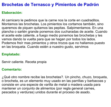 Brochetas de Ternasco y Pimientos de Padrón  Elaboración:  Al carnicero le pedimos que la carne nos la corte en cuadraditos. Montamos las brochetas. Los pimientos los cortamos también, sino queremos de piquen quitamos las pepitas. Salpimentamos. En una plancha o sartén grande ponemos dos cucharadas de aceite. Cuando el aceite este caliente, a fuego medio ponemos las brochetas y les vamos dando la vuelta para que se hagan por todos los lados. Podemos freír mas pimientos y otros trozos que no hallamos puesto en las broqueta. Cuando estén a nuestro gusto, servimos  Emplatado:  Servir caliente. Receta propia  Comentario:  ¿Qué otro nombre recibe las brochetas?. Un pincho, chuzo, broqueta,​ o brocheta,​ es un elemento muy usado en las parrillas y barbacoas y consiste en una especie de varilla de metal o madera usada para mantener un conjunto de alimentos (por regla general carnes, pescados y verduras) unidos durante el proceso de asado.