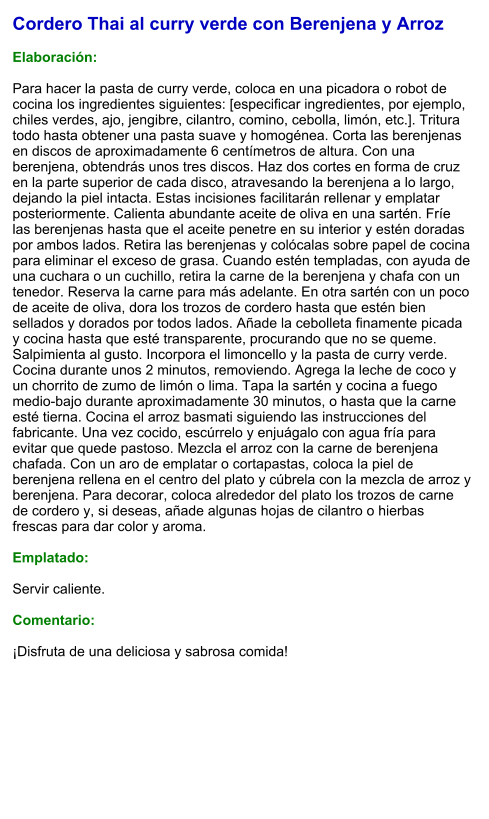 Cordero Thai al curry verde con Berenjena y Arroz  Elaboración:  Para hacer la pasta de curry verde, coloca en una picadora o robot de cocina los ingredientes siguientes: [especificar ingredientes, por ejemplo, chiles verdes, ajo, jengibre, cilantro, comino, cebolla, limón, etc.]. Tritura todo hasta obtener una pasta suave y homogénea. Corta las berenjenas en discos de aproximadamente 6 centímetros de altura. Con una berenjena, obtendrás unos tres discos. Haz dos cortes en forma de cruz en la parte superior de cada disco, atravesando la berenjena a lo largo, dejando la piel intacta. Estas incisiones facilitarán rellenar y emplatar posteriormente. Calienta abundante aceite de oliva en una sartén. Fríe las berenjenas hasta que el aceite penetre en su interior y estén doradas por ambos lados. Retira las berenjenas y colócalas sobre papel de cocina para eliminar el exceso de grasa. Cuando estén templadas, con ayuda de una cuchara o un cuchillo, retira la carne de la berenjena y chafa con un tenedor. Reserva la carne para más adelante. En otra sartén con un poco de aceite de oliva, dora los trozos de cordero hasta que estén bien sellados y dorados por todos lados. Añade la cebolleta finamente picada y cocina hasta que esté transparente, procurando que no se queme. Salpimienta al gusto. Incorpora el limoncello y la pasta de curry verde. Cocina durante unos 2 minutos, removiendo. Agrega la leche de coco y un chorrito de zumo de limón o lima. Tapa la sartén y cocina a fuego medio-bajo durante aproximadamente 30 minutos, o hasta que la carne esté tierna. Cocina el arroz basmati siguiendo las instrucciones del fabricante. Una vez cocido, escúrrelo y enjuágalo con agua fría para evitar que quede pastoso. Mezcla el arroz con la carne de berenjena chafada. Con un aro de emplatar o cortapastas, coloca la piel de berenjena rellena en el centro del plato y cúbrela con la mezcla de arroz y berenjena. Para decorar, coloca alrededor del plato los trozos de carne de cordero y, si deseas, añade algunas hojas de cilantro o hierbas frescas para dar color y aroma.  Emplatado:  Servir caliente.   Comentario:  ¡Disfruta de una deliciosa y sabrosa comida!