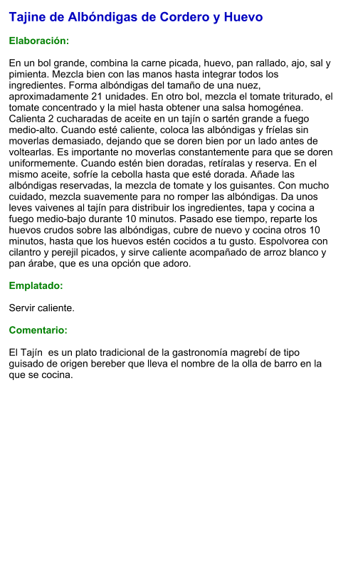 Tajine de Albóndigas de Cordero y Huevo  Elaboración:  En un bol grande, combina la carne picada, huevo, pan rallado, ajo, sal y pimienta. Mezcla bien con las manos hasta integrar todos los ingredientes. Forma albóndigas del tamaño de una nuez, aproximadamente 21 unidades. En otro bol, mezcla el tomate triturado, el tomate concentrado y la miel hasta obtener una salsa homogénea. Calienta 2 cucharadas de aceite en un tajín o sartén grande a fuego medio-alto. Cuando esté caliente, coloca las albóndigas y fríelas sin moverlas demasiado, dejando que se doren bien por un lado antes de voltearlas. Es importante no moverlas constantemente para que se doren uniformemente. Cuando estén bien doradas, retíralas y reserva. En el mismo aceite, sofríe la cebolla hasta que esté dorada. Añade las albóndigas reservadas, la mezcla de tomate y los guisantes. Con mucho cuidado, mezcla suavemente para no romper las albóndigas. Da unos leves vaivenes al tajín para distribuir los ingredientes, tapa y cocina a fuego medio-bajo durante 10 minutos. Pasado ese tiempo, reparte los huevos crudos sobre las albóndigas, cubre de nuevo y cocina otros 10 minutos, hasta que los huevos estén cocidos a tu gusto. Espolvorea con cilantro y perejil picados, y sirve caliente acompañado de arroz blanco y pan árabe, que es una opción que adoro.  Emplatado:  Servir caliente.   Comentario:  El Tajín  es un plato tradicional de la gastronomía magrebí de tipo guisado de origen bereber que lleva el nombre de la olla de barro en la que se cocina.