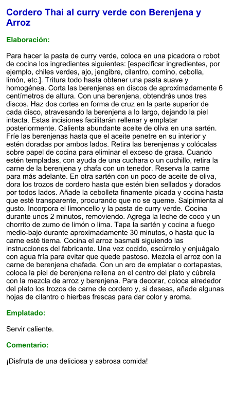 Cordero Thai al curry verde con Berenjena y Arroz  Elaboración:  Para hacer la pasta de curry verde, coloca en una picadora o robot de cocina los ingredientes siguientes: [especificar ingredientes, por ejemplo, chiles verdes, ajo, jengibre, cilantro, comino, cebolla, limón, etc.]. Tritura todo hasta obtener una pasta suave y homogénea. Corta las berenjenas en discos de aproximadamente 6 centímetros de altura. Con una berenjena, obtendrás unos tres discos. Haz dos cortes en forma de cruz en la parte superior de cada disco, atravesando la berenjena a lo largo, dejando la piel intacta. Estas incisiones facilitarán rellenar y emplatar posteriormente. Calienta abundante aceite de oliva en una sartén. Fríe las berenjenas hasta que el aceite penetre en su interior y estén doradas por ambos lados. Retira las berenjenas y colócalas sobre papel de cocina para eliminar el exceso de grasa. Cuando estén templadas, con ayuda de una cuchara o un cuchillo, retira la carne de la berenjena y chafa con un tenedor. Reserva la carne para más adelante. En otra sartén con un poco de aceite de oliva, dora los trozos de cordero hasta que estén bien sellados y dorados por todos lados. Añade la cebolleta finamente picada y cocina hasta que esté transparente, procurando que no se queme. Salpimienta al gusto. Incorpora el limoncello y la pasta de curry verde. Cocina durante unos 2 minutos, removiendo. Agrega la leche de coco y un chorrito de zumo de limón o lima. Tapa la sartén y cocina a fuego medio-bajo durante aproximadamente 30 minutos, o hasta que la carne esté tierna. Cocina el arroz basmati siguiendo las instrucciones del fabricante. Una vez cocido, escúrrelo y enjuágalo con agua fría para evitar que quede pastoso. Mezcla el arroz con la carne de berenjena chafada. Con un aro de emplatar o cortapastas, coloca la piel de berenjena rellena en el centro del plato y cúbrela con la mezcla de arroz y berenjena. Para decorar, coloca alrededor del plato los trozos de carne de cordero y, si deseas, añade algunas hojas de cilantro o hierbas frescas para dar color y aroma.  Emplatado:  Servir caliente.   Comentario:  ¡Disfruta de una deliciosa y sabrosa comida!
