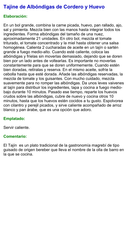 Tajine de Albóndigas de Cordero y Huevo  Elaboración:  En un bol grande, combina la carne picada, huevo, pan rallado, ajo, sal y pimienta. Mezcla bien con las manos hasta integrar todos los ingredientes. Forma albóndigas del tamaño de una nuez, aproximadamente 21 unidades. En otro bol, mezcla el tomate triturado, el tomate concentrado y la miel hasta obtener una salsa homogénea. Calienta 2 cucharadas de aceite en un tajín o sartén grande a fuego medio-alto. Cuando esté caliente, coloca las albóndigas y fríelas sin moverlas demasiado, dejando que se doren bien por un lado antes de voltearlas. Es importante no moverlas constantemente para que se doren uniformemente. Cuando estén bien doradas, retíralas y reserva. En el mismo aceite, sofríe la cebolla hasta que esté dorada. Añade las albóndigas reservadas, la mezcla de tomate y los guisantes. Con mucho cuidado, mezcla suavemente para no romper las albóndigas. Da unos leves vaivenes al tajín para distribuir los ingredientes, tapa y cocina a fuego medio-bajo durante 10 minutos. Pasado ese tiempo, reparte los huevos crudos sobre las albóndigas, cubre de nuevo y cocina otros 10 minutos, hasta que los huevos estén cocidos a tu gusto. Espolvorea con cilantro y perejil picados, y sirve caliente acompañado de arroz blanco y pan árabe, que es una opción que adoro.  Emplatado:  Servir caliente.   Comentario:  El Tajín  es un plato tradicional de la gastronomía magrebí de tipo guisado de origen bereber que lleva el nombre de la olla de barro en la que se cocina.