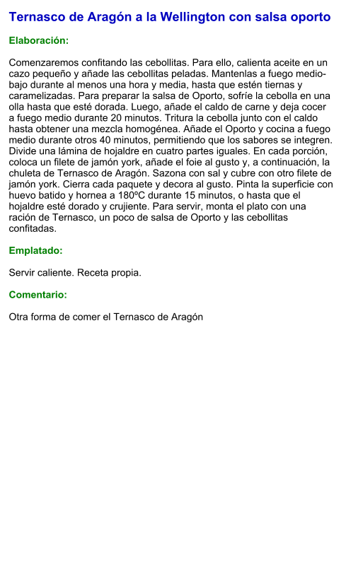 Ternasco de Aragón a la Wellington con salsa oporto  Elaboración:  Comenzaremos confitando las cebollitas. Para ello, calienta aceite en un cazo pequeño y añade las cebollitas peladas. Mantenlas a fuego medio-bajo durante al menos una hora y media, hasta que estén tiernas y caramelizadas. Para preparar la salsa de Oporto, sofríe la cebolla en una olla hasta que esté dorada. Luego, añade el caldo de carne y deja cocer a fuego medio durante 20 minutos. Tritura la cebolla junto con el caldo hasta obtener una mezcla homogénea. Añade el Oporto y cocina a fuego medio durante otros 40 minutos, permitiendo que los sabores se integren. Divide una lámina de hojaldre en cuatro partes iguales. En cada porción, coloca un filete de jamón york, añade el foie al gusto y, a continuación, la chuleta de Ternasco de Aragón. Sazona con sal y cubre con otro filete de jamón york. Cierra cada paquete y decora al gusto. Pinta la superficie con huevo batido y hornea a 180ºC durante 15 minutos, o hasta que el hojaldre esté dorado y crujiente. Para servir, monta el plato con una ración de Ternasco, un poco de salsa de Oporto y las cebollitas confitadas.  Emplatado:  Servir caliente. Receta propia.  Comentario:  Otra forma de comer el Ternasco de Aragón