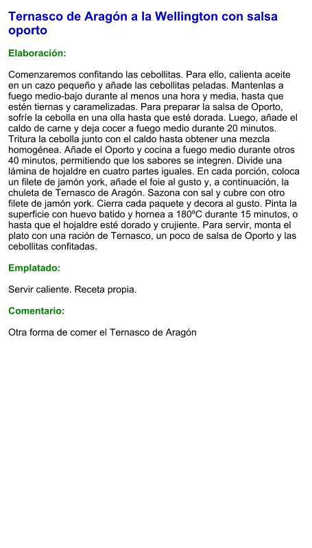 Ternasco de Aragón a la Wellington con salsa oporto  Elaboración:  Comenzaremos confitando las cebollitas. Para ello, calienta aceite en un cazo pequeño y añade las cebollitas peladas. Mantenlas a fuego medio-bajo durante al menos una hora y media, hasta que estén tiernas y caramelizadas. Para preparar la salsa de Oporto, sofríe la cebolla en una olla hasta que esté dorada. Luego, añade el caldo de carne y deja cocer a fuego medio durante 20 minutos. Tritura la cebolla junto con el caldo hasta obtener una mezcla homogénea. Añade el Oporto y cocina a fuego medio durante otros 40 minutos, permitiendo que los sabores se integren. Divide una lámina de hojaldre en cuatro partes iguales. En cada porción, coloca un filete de jamón york, añade el foie al gusto y, a continuación, la chuleta de Ternasco de Aragón. Sazona con sal y cubre con otro filete de jamón york. Cierra cada paquete y decora al gusto. Pinta la superficie con huevo batido y hornea a 180ºC durante 15 minutos, o hasta que el hojaldre esté dorado y crujiente. Para servir, monta el plato con una ración de Ternasco, un poco de salsa de Oporto y las cebollitas confitadas.  Emplatado:  Servir caliente. Receta propia.  Comentario:  Otra forma de comer el Ternasco de Aragón