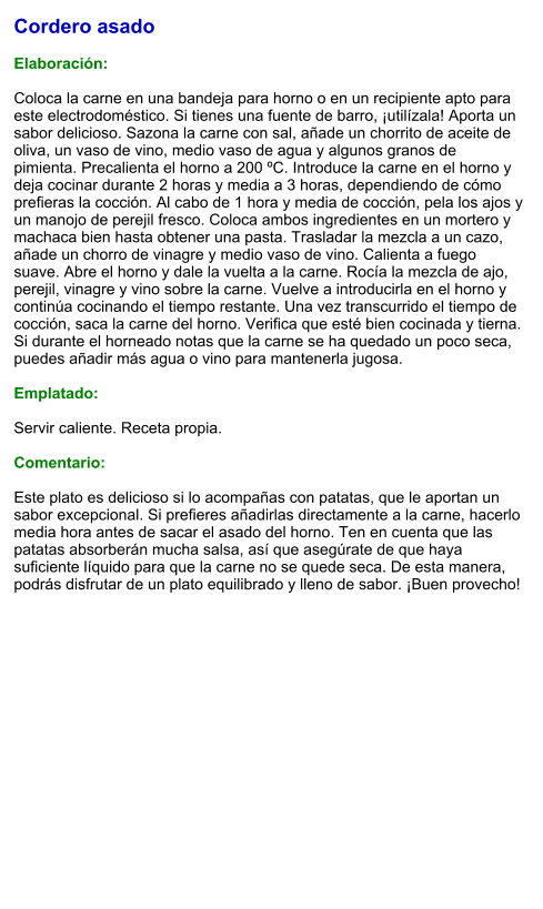 Cordero asado  Elaboración:  Coloca la carne en una bandeja para horno o en un recipiente apto para este electrodoméstico. Si tienes una fuente de barro, ¡utilízala! Aporta un sabor delicioso. Sazona la carne con sal, añade un chorrito de aceite de oliva, un vaso de vino, medio vaso de agua y algunos granos de pimienta. Precalienta el horno a 200 ºC. Introduce la carne en el horno y deja cocinar durante 2 horas y media a 3 horas, dependiendo de cómo prefieras la cocción. Al cabo de 1 hora y media de cocción, pela los ajos y un manojo de perejil fresco. Coloca ambos ingredientes en un mortero y machaca bien hasta obtener una pasta. Trasladar la mezcla a un cazo, añade un chorro de vinagre y medio vaso de vino. Calienta a fuego suave. Abre el horno y dale la vuelta a la carne. Rocía la mezcla de ajo, perejil, vinagre y vino sobre la carne. Vuelve a introducirla en el horno y continúa cocinando el tiempo restante. Una vez transcurrido el tiempo de cocción, saca la carne del horno. Verifica que esté bien cocinada y tierna. Si durante el horneado notas que la carne se ha quedado un poco seca, puedes añadir más agua o vino para mantenerla jugosa.  Emplatado:  Servir caliente. Receta propia.  Comentario:  Este plato es delicioso si lo acompañas con patatas, que le aportan un sabor excepcional. Si prefieres añadirlas directamente a la carne, hacerlo media hora antes de sacar el asado del horno. Ten en cuenta que las patatas absorberán mucha salsa, así que asegúrate de que haya suficiente líquido para que la carne no se quede seca. De esta manera, podrás disfrutar de un plato equilibrado y lleno de sabor. ¡Buen provecho!