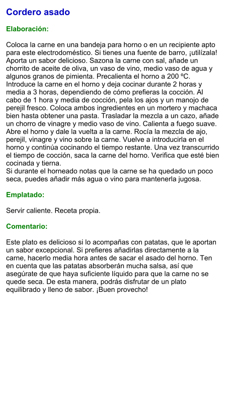 Cordero asado  Elaboración:  Coloca la carne en una bandeja para horno o en un recipiente apto para este electrodoméstico. Si tienes una fuente de barro, ¡utilízala! Aporta un sabor delicioso. Sazona la carne con sal, añade un chorrito de aceite de oliva, un vaso de vino, medio vaso de agua y algunos granos de pimienta. Precalienta el horno a 200 ºC. Introduce la carne en el horno y deja cocinar durante 2 horas y media a 3 horas, dependiendo de cómo prefieras la cocción. Al cabo de 1 hora y media de cocción, pela los ajos y un manojo de perejil fresco. Coloca ambos ingredientes en un mortero y machaca bien hasta obtener una pasta. Trasladar la mezcla a un cazo, añade un chorro de vinagre y medio vaso de vino. Calienta a fuego suave. Abre el horno y dale la vuelta a la carne. Rocía la mezcla de ajo, perejil, vinagre y vino sobre la carne. Vuelve a introducirla en el horno y continúa cocinando el tiempo restante. Una vez transcurrido el tiempo de cocción, saca la carne del horno. Verifica que esté bien cocinada y tierna. Si durante el horneado notas que la carne se ha quedado un poco seca, puedes añadir más agua o vino para mantenerla jugosa.  Emplatado:  Servir caliente. Receta propia.  Comentario:  Este plato es delicioso si lo acompañas con patatas, que le aportan un sabor excepcional. Si prefieres añadirlas directamente a la carne, hacerlo media hora antes de sacar el asado del horno. Ten en cuenta que las patatas absorberán mucha salsa, así que asegúrate de que haya suficiente líquido para que la carne no se quede seca. De esta manera, podrás disfrutar de un plato equilibrado y lleno de sabor. ¡Buen provecho!
