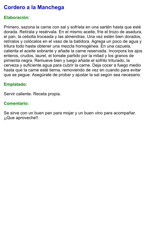 Cordero a la Manchega  Elaboración:  Primero, sazona la carne con sal y sofríela en una sartén hasta que esté dorada. Retírala y resérvala. En el mismo aceite, fríe el trozo de asadura, el pan, la cebolla troceada y las almendras. Una vez estén bien dorados, retíralos y colócalos en el vaso de la batidora. Agrega un poco de agua y tritura todo hasta obtener una mezcla homogénea. En una cazuela, calienta el aceite sobrante y añade la carne reservada. Incorpora los ajos enteros, crudos, laurel, el tomate partido por la mitad y los granos de pimienta negra. Remueve bien y luego añade el sofrito triturado, la cerveza y suficiente agua para cubrir la carne. Deja cocer a fuego medio hasta que la carne esté tierna, removiendo de vez en cuando para evitar que se pegue. Asegúrate de probar y ajustar la sal según sea necesario.   Emplatado:  Servir caliente. Receta propia.  Comentario:  Se sirve con un buen pan para mojar y un buen vino para acompañar. ¡¡Que aproveche!!.