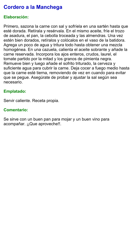 Cordero a la Manchega  Elaboración:  Primero, sazona la carne con sal y sofríela en una sartén hasta que esté dorada. Retírala y resérvala. En el mismo aceite, fríe el trozo de asadura, el pan, la cebolla troceada y las almendras. Una vez estén bien dorados, retíralos y colócalos en el vaso de la batidora. Agrega un poco de agua y tritura todo hasta obtener una mezcla homogénea. En una cazuela, calienta el aceite sobrante y añade la carne reservada. Incorpora los ajos enteros, crudos, laurel, el tomate partido por la mitad y los granos de pimienta negra. Remueve bien y luego añade el sofrito triturado, la cerveza y suficiente agua para cubrir la carne. Deja cocer a fuego medio hasta que la carne esté tierna, removiendo de vez en cuando para evitar que se pegue. Asegúrate de probar y ajustar la sal según sea necesario.   Emplatado:  Servir caliente. Receta propia.  Comentario:  Se sirve con un buen pan para mojar y un buen vino para acompañar. ¡¡Que aproveche!!.