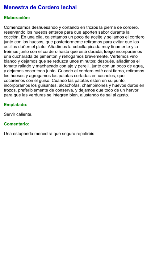 Menestra de Cordero lechal  Elaboración:  Comenzamos deshuesando y cortando en trozos la pierna de cordero, reservando los huesos enteros para que aporten sabor durante la cocción. En una olla, calentamos un poco de aceite y sellamos el cordero junto con los huesos, que posteriormente retiramos para evitar que las astillas dañen el plato. Añadimos la cebolla picada muy finamente y la freímos junto con el cordero hasta que esté dorada, luego incorporamos una cucharada de pimentón y rehogamos brevemente. Vertemos vino blanco y dejamos que se reduzca unos minutos; después, añadimos el tomate rallado y machacado con ajo y perejil, junto con un poco de agua, y dejamos cocer todo junto. Cuando el cordero esté casi tierno, retiramos los huesos y agregamos las patatas cortadas en cachelos, que coceremos con el guiso. Cuando las patatas estén en su punto, incorporamos los guisantes, alcachofas, champiñones y huevos duros en trozos, preferiblemente de conserva, y dejamos que todo dé un hervor para que las verduras se integren bien, ajustando de sal al gusto.  Emplatado:  Servir caliente.  Comentario:  Una estupenda menestra que seguro repetiréis