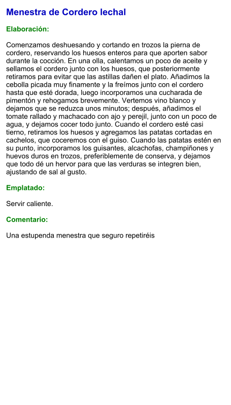 Menestra de Cordero lechal  Elaboración:  Comenzamos deshuesando y cortando en trozos la pierna de cordero, reservando los huesos enteros para que aporten sabor durante la cocción. En una olla, calentamos un poco de aceite y sellamos el cordero junto con los huesos, que posteriormente retiramos para evitar que las astillas dañen el plato. Añadimos la cebolla picada muy finamente y la freímos junto con el cordero hasta que esté dorada, luego incorporamos una cucharada de pimentón y rehogamos brevemente. Vertemos vino blanco y dejamos que se reduzca unos minutos; después, añadimos el tomate rallado y machacado con ajo y perejil, junto con un poco de agua, y dejamos cocer todo junto. Cuando el cordero esté casi tierno, retiramos los huesos y agregamos las patatas cortadas en cachelos, que coceremos con el guiso. Cuando las patatas estén en su punto, incorporamos los guisantes, alcachofas, champiñones y huevos duros en trozos, preferiblemente de conserva, y dejamos que todo dé un hervor para que las verduras se integren bien, ajustando de sal al gusto.  Emplatado:  Servir caliente.  Comentario:  Una estupenda menestra que seguro repetiréis