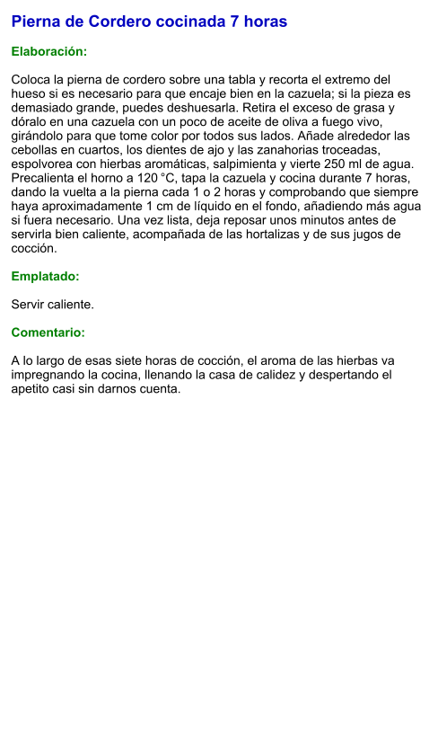 Pierna de Cordero cocinada 7 horas  Elaboración:  Coloca la pierna de cordero sobre una tabla y recorta el extremo del hueso si es necesario para que encaje bien en la cazuela; si la pieza es demasiado grande, puedes deshuesarla. Retira el exceso de grasa y dóralo en una cazuela con un poco de aceite de oliva a fuego vivo, girándolo para que tome color por todos sus lados. Añade alrededor las cebollas en cuartos, los dientes de ajo y las zanahorias troceadas, espolvorea con hierbas aromáticas, salpimienta y vierte 250 ml de agua. Precalienta el horno a 120 °C, tapa la cazuela y cocina durante 7 horas, dando la vuelta a la pierna cada 1 o 2 horas y comprobando que siempre haya aproximadamente 1 cm de líquido en el fondo, añadiendo más agua si fuera necesario. Una vez lista, deja reposar unos minutos antes de servirla bien caliente, acompañada de las hortalizas y de sus jugos de cocción.  Emplatado:  Servir caliente.  Comentario:  A lo largo de esas siete horas de cocción, el aroma de las hierbas va impregnando la cocina, llenando la casa de calidez y despertando el apetito casi sin darnos cuenta.