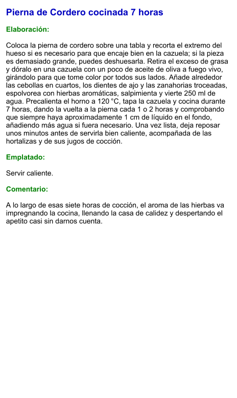 Pierna de Cordero cocinada 7 horas  Elaboración:  Coloca la pierna de cordero sobre una tabla y recorta el extremo del hueso si es necesario para que encaje bien en la cazuela; si la pieza es demasiado grande, puedes deshuesarla. Retira el exceso de grasa y dóralo en una cazuela con un poco de aceite de oliva a fuego vivo, girándolo para que tome color por todos sus lados. Añade alrededor las cebollas en cuartos, los dientes de ajo y las zanahorias troceadas, espolvorea con hierbas aromáticas, salpimienta y vierte 250 ml de agua. Precalienta el horno a 120 °C, tapa la cazuela y cocina durante 7 horas, dando la vuelta a la pierna cada 1 o 2 horas y comprobando que siempre haya aproximadamente 1 cm de líquido en el fondo, añadiendo más agua si fuera necesario. Una vez lista, deja reposar unos minutos antes de servirla bien caliente, acompañada de las hortalizas y de sus jugos de cocción.  Emplatado:  Servir caliente.  Comentario:  A lo largo de esas siete horas de cocción, el aroma de las hierbas va impregnando la cocina, llenando la casa de calidez y despertando el apetito casi sin darnos cuenta.
