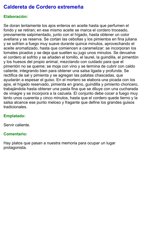 Caldereta de Cordero extremeña  Elaboración:  Se doran lentamente los ajos enteros en aceite hasta que perfumen el fondo y se retiran; en ese mismo aceite se marca el cordero troceado, previamente salpimentado, junto con el hígado, hasta obtener un color avellana y se reserva. Se cortan las cebollas y los pimientos en fina juliana y se sofríen a fuego muy suave durante quince minutos, aprovechando el aceite aromatizado, hasta que comiencen a caramelizar; se incorporan los tomates picados y se deja que suelten su jugo unos minutos. Se devuelve el cordero al sofrito y se añaden el tomillo, el laurel, la guindilla, el pimentón y los huesos del propio animal, mezclando con cuidado para que el pimentón no se queme; se moja con vino y se termina de cubrir con caldo caliente, integrando bien para obtener una salsa ligada y profunda. Se rectifica de sal y pimienta y se agregan las patatas chascadas, que ayudarán a espesar el guiso. En el mortero se elabora una picada con los ajos, el hígado reservado, pimienta en grano, guindilla y pimiento choricero, trabajándola hasta obtener una pasta fina que se diluye con una cucharada de vinagre y se incorpora a la cazuela. El conjunto debe cocer a fuego muy lento unos cuarenta y cinco minutos, hasta que el cordero quede tierno y la salsa alcance ese punto meloso y fragante que define los grandes guisos tradicionales.  Emplatado:  Servir caliente.  Comentario:  Hay platos que pasan a nuestra memoria para ocupar un lugar protagonista.