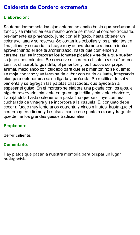 Caldereta de Cordero extremeña  Elaboración:  Se doran lentamente los ajos enteros en aceite hasta que perfumen el fondo y se retiran; en ese mismo aceite se marca el cordero troceado, previamente salpimentado, junto con el hígado, hasta obtener un color avellana y se reserva. Se cortan las cebollas y los pimientos en fina juliana y se sofríen a fuego muy suave durante quince minutos, aprovechando el aceite aromatizado, hasta que comiencen a caramelizar; se incorporan los tomates picados y se deja que suelten su jugo unos minutos. Se devuelve el cordero al sofrito y se añaden el tomillo, el laurel, la guindilla, el pimentón y los huesos del propio animal, mezclando con cuidado para que el pimentón no se queme; se moja con vino y se termina de cubrir con caldo caliente, integrando bien para obtener una salsa ligada y profunda. Se rectifica de sal y pimienta y se agregan las patatas chascadas, que ayudarán a espesar el guiso. En el mortero se elabora una picada con los ajos, el hígado reservado, pimienta en grano, guindilla y pimiento choricero, trabajándola hasta obtener una pasta fina que se diluye con una cucharada de vinagre y se incorpora a la cazuela. El conjunto debe cocer a fuego muy lento unos cuarenta y cinco minutos, hasta que el cordero quede tierno y la salsa alcance ese punto meloso y fragante que define los grandes guisos tradicionales.  Emplatado:  Servir caliente.  Comentario:  Hay platos que pasan a nuestra memoria para ocupar un lugar protagonista.