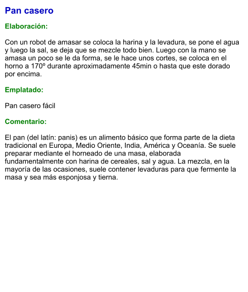 Pan casero  Elaboración:  Con un robot de amasar se coloca la harina y la levadura, se pone el agua y luego la sal, se deja que se mezcle todo bien. Luego con la mano se amasa un poco se le da forma, se le hace unos cortes, se coloca en el horno a 170º durante aproximadamente 45min o hasta que este dorado por encima.  Emplatado:  Pan casero fácil  Comentario:  El pan (del latín: panis) es un alimento básico que forma parte de la dieta tradicional en Europa, Medio Oriente, India, América y Oceanía. Se suele preparar mediante el horneado de una masa, elaborada fundamentalmente con harina de cereales, sal y agua. La mezcla, en la mayoría de las ocasiones, suele contener levaduras para que fermente la masa y sea más esponjosa y tierna.