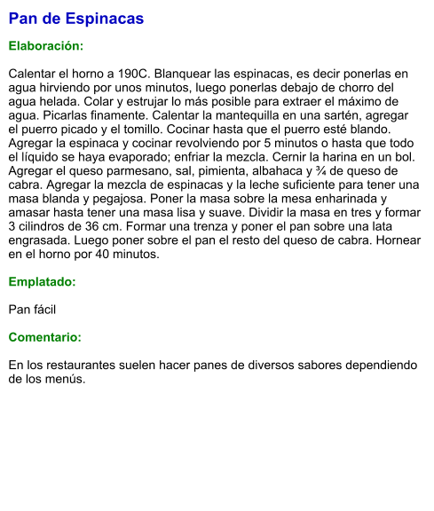 Pan de Espinacas  Elaboración:  Calentar el horno a 190C. Blanquear las espinacas, es decir ponerlas en agua hirviendo por unos minutos, luego ponerlas debajo de chorro del agua helada. Colar y estrujar lo más posible para extraer el máximo de agua. Picarlas finamente. Calentar la mantequilla en una sartén, agregar el puerro picado y el tomillo. Cocinar hasta que el puerro esté blando. Agregar la espinaca y cocinar revolviendo por 5 minutos o hasta que todo el líquido se haya evaporado; enfriar la mezcla. Cernir la harina en un bol. Agregar el queso parmesano, sal, pimienta, albahaca y ¾ de queso de cabra. Agregar la mezcla de espinacas y la leche suficiente para tener una masa blanda y pegajosa. Poner la masa sobre la mesa enharinada y amasar hasta tener una masa lisa y suave. Dividir la masa en tres y formar 3 cilindros de 36 cm. Formar una trenza y poner el pan sobre una lata engrasada. Luego poner sobre el pan el resto del queso de cabra. Hornear en el horno por 40 minutos.  Emplatado:  Pan fácil  Comentario:  En los restaurantes suelen hacer panes de diversos sabores dependiendo de los menús.