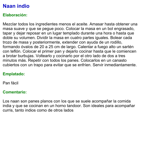 Naan indio  Elaboración:  Mezclar todos los ingredientes menos el aceite. Amasar hasta obtener una masa suave y que se pegue poco. Colocar la masa en un bol engrasado, tapar y dejar reposar en un lugar templado durante una hora o hasta que doble su volumen. Dividir la masa en cuatro partes iguales. Bolear cada trozo de masa y posteriormente, extender con ayuda de un rodillo, formando óvalos de 20 a 25 cm de largo. Calentar a fuego alto un sartén con teflón. Colocar el primer pan y dejarlo cocinar hasta que le comiencen a brotar burbujas. Voltearlo y cocinarlo por el otro lado de dos a tres minutos más. Repetir con todos los panes. Colocarlos en un canasto cubiertos con un trapo para evitar que se enfríen. Servir inmediantamente.  Emplatado:  Pan fácil  Comentario:  Los naan son panes planos con los que se suele acompañar la comida india y que se cocinan en un horno tandoor. Son ideales para acompañar curris, tanto indios como de otros lados