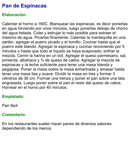 Pan de Espinacas  Elaboración:  Calentar el horno a 190C. Blanquear las espinacas, es decir ponerlas en agua hirviendo por unos minutos, luego ponerlas debajo de chorro del agua helada. Colar y estrujar lo más posible para extraer el máximo de agua. Picarlas finamente. Calentar la mantequilla en una sartén, agregar el puerro picado y el tomillo. Cocinar hasta que el puerro esté blando. Agregar la espinaca y cocinar revolviendo por 5 minutos o hasta que todo el líquido se haya evaporado; enfriar la mezcla. Cernir la harina en un bol. Agregar el queso parmesano, sal, pimienta, albahaca y ¾ de queso de cabra. Agregar la mezcla de espinacas y la leche suficiente para tener una masa blanda y pegajosa. Poner la masa sobre la mesa enharinada y amasar hasta tener una masa lisa y suave. Dividir la masa en tres y formar 3 cilindros de 36 cm. Formar una trenza y poner el pan sobre una lata engrasada. Luego poner sobre el pan el resto del queso de cabra. Hornear en el horno por 40 minutos.  Emplatado:  Pan fácil  Comentario:  En los restaurantes suelen hacer panes de diversos sabores dependiendo de los menús.