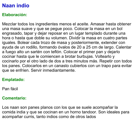 Naan indio  Elaboración:  Mezclar todos los ingredientes menos el aceite. Amasar hasta obtener una masa suave y que se pegue poco. Colocar la masa en un bol engrasado, tapar y dejar reposar en un lugar templado durante una hora o hasta que doble su volumen. Dividir la masa en cuatro partes iguales. Bolear cada trozo de masa y posteriormente, extender con ayuda de un rodillo, formando óvalos de 20 a 25 cm de largo. Calentar a fuego alto un sartén con teflón. Colocar el primer pan y dejarlo cocinar hasta que le comiencen a brotar burbujas. Voltearlo y cocinarlo por el otro lado de dos a tres minutos más. Repetir con todos los panes. Colocarlos en un canasto cubiertos con un trapo para evitar que se enfríen. Servir inmediantamente.  Emplatado:  Pan fácil  Comentario:  Los naan son panes planos con los que se suele acompañar la comida india y que se cocinan en un horno tandoor. Son ideales para acompañar curris, tanto indios como de otros lados