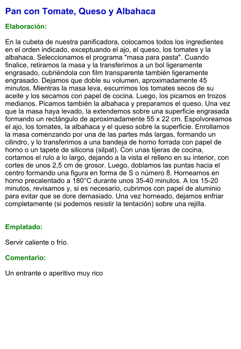 Pan con Tomate, Queso y Albahaca  Elaboración:  En la cubeta de nuestra panificadora, colocamos todos los ingredientes en el orden indicado, exceptuando el ajo, el queso, los tomates y la albahaca. Seleccionamos el programa "masa para pasta". Cuando finalice, retiramos la masa y la transferimos a un bol ligeramente engrasado, cubriéndola con film transparente también ligeramente engrasado. Dejamos que doble su volumen, aproximadamente 45 minutos. Mientras la masa leva, escurrimos los tomates secos de su aceite y los secamos con papel de cocina. Luego, los picamos en trozos medianos. Picamos también la albahaca y preparamos el queso. Una vez que la masa haya levado, la extendemos sobre una superficie engrasada formando un rectángulo de aproximadamente 55 x 22 cm. Espolvoreamos el ajo, los tomates, la albahaca y el queso sobre la superficie. Enrollamos la masa comenzando por una de las partes más largas, formando un cilindro, y lo transferimos a una bandeja de horno forrada con papel de horno o un tapete de silicona (silpat). Con unas tijeras de cocina, cortamos el rulo a lo largo, dejando a la vista el relleno en su interior, con cortes de unos 2,5 cm de grosor. Luego, doblamos las puntas hacia el centro formando una figura en forma de S o número 8. Horneamos en horno precalentado a 180°C durante unos 35-40 minutos. A los 15-20 minutos, revisamos y, si es necesario, cubrimos con papel de aluminio para evitar que se dore demasiado. Una vez horneado, dejamos enfriar completamente (si podemos resistir la tentación) sobre una rejilla.   Emplatado:  Servir caliente o frío.  Comentario:  Un entrante o aperitivo muy rico