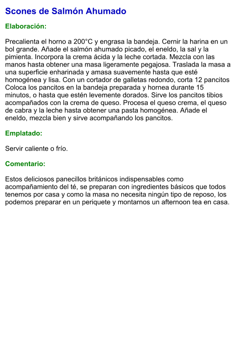 Scones de Salmón Ahumado  Elaboración:  Precalienta el horno a 200°C y engrasa la bandeja. Cernir la harina en un bol grande. Añade el salmón ahumado picado, el eneldo, la sal y la pimienta. Incorpora la crema ácida y la leche cortada. Mezcla con las manos hasta obtener una masa ligeramente pegajosa. Traslada la masa a una superficie enharinada y amasa suavemente hasta que esté homogénea y lisa. Con un cortador de galletas redondo, corta 12 pancitos  Coloca los pancitos en la bandeja preparada y hornea durante 15 minutos, o hasta que estén levemente dorados. Sirve los pancitos tibios acompañados con la crema de queso. Procesa el queso crema, el queso de cabra y la leche hasta obtener una pasta homogénea. Añade el eneldo, mezcla bien y sirve acompañando los pancitos.  Emplatado:  Servir caliente o frío.  Comentario:  Estos deliciosos panecillos británicos indispensables como acompañamiento del té, se preparan con ingredientes básicos que todos tenemos por casa y como la masa no necesita ningún tipo de reposo, los podemos preparar en un periquete y montarnos un afternoon tea en casa.