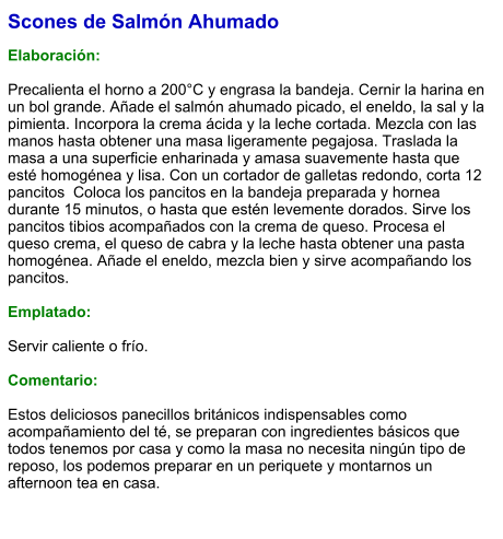 Scones de Salmón Ahumado  Elaboración:  Precalienta el horno a 200°C y engrasa la bandeja. Cernir la harina en un bol grande. Añade el salmón ahumado picado, el eneldo, la sal y la pimienta. Incorpora la crema ácida y la leche cortada. Mezcla con las manos hasta obtener una masa ligeramente pegajosa. Traslada la masa a una superficie enharinada y amasa suavemente hasta que esté homogénea y lisa. Con un cortador de galletas redondo, corta 12 pancitos  Coloca los pancitos en la bandeja preparada y hornea durante 15 minutos, o hasta que estén levemente dorados. Sirve los pancitos tibios acompañados con la crema de queso. Procesa el queso crema, el queso de cabra y la leche hasta obtener una pasta homogénea. Añade el eneldo, mezcla bien y sirve acompañando los pancitos.  Emplatado:  Servir caliente o frío.  Comentario:  Estos deliciosos panecillos británicos indispensables como acompañamiento del té, se preparan con ingredientes básicos que todos tenemos por casa y como la masa no necesita ningún tipo de reposo, los podemos preparar en un periquete y montarnos un afternoon tea en casa.