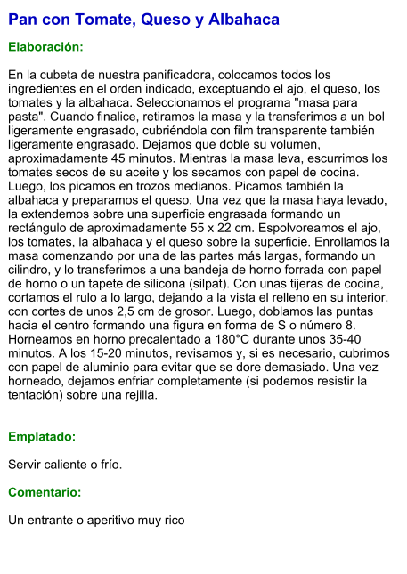 Pan con Tomate, Queso y Albahaca  Elaboración:  En la cubeta de nuestra panificadora, colocamos todos los ingredientes en el orden indicado, exceptuando el ajo, el queso, los tomates y la albahaca. Seleccionamos el programa "masa para pasta". Cuando finalice, retiramos la masa y la transferimos a un bol ligeramente engrasado, cubriéndola con film transparente también ligeramente engrasado. Dejamos que doble su volumen, aproximadamente 45 minutos. Mientras la masa leva, escurrimos los tomates secos de su aceite y los secamos con papel de cocina. Luego, los picamos en trozos medianos. Picamos también la albahaca y preparamos el queso. Una vez que la masa haya levado, la extendemos sobre una superficie engrasada formando un rectángulo de aproximadamente 55 x 22 cm. Espolvoreamos el ajo, los tomates, la albahaca y el queso sobre la superficie. Enrollamos la masa comenzando por una de las partes más largas, formando un cilindro, y lo transferimos a una bandeja de horno forrada con papel de horno o un tapete de silicona (silpat). Con unas tijeras de cocina, cortamos el rulo a lo largo, dejando a la vista el relleno en su interior, con cortes de unos 2,5 cm de grosor. Luego, doblamos las puntas hacia el centro formando una figura en forma de S o número 8. Horneamos en horno precalentado a 180°C durante unos 35-40 minutos. A los 15-20 minutos, revisamos y, si es necesario, cubrimos con papel de aluminio para evitar que se dore demasiado. Una vez horneado, dejamos enfriar completamente (si podemos resistir la tentación) sobre una rejilla.   Emplatado:  Servir caliente o frío.  Comentario:  Un entrante o aperitivo muy rico
