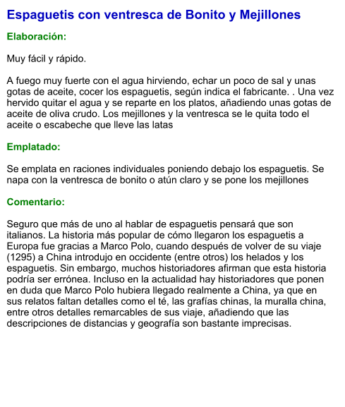 Espaguetis con ventresca de Bonito y Mejillones  Elaboración:  Muy fácil y rápido.  A fuego muy fuerte con el agua hirviendo, echar un poco de sal y unas gotas de aceite, cocer los espaguetis, según indica el fabricante. . Una vez hervido quitar el agua y se reparte en los platos, añadiendo unas gotas de aceite de oliva crudo. Los mejillones y la ventresca se le quita todo el aceite o escabeche que lleve las latas  Emplatado:  Se emplata en raciones individuales poniendo debajo los espaguetis. Se napa con la ventresca de bonito o atún claro y se pone los mejillones  Comentario:  Seguro que más de uno al hablar de espaguetis pensará que son italianos. La historia más popular de cómo llegaron los espaguetis a Europa fue gracias a Marco Polo, cuando después de volver de su viaje (1295) a China introdujo en occidente (entre otros) los helados y los espaguetis. Sin embargo, muchos historiadores afirman que esta historia podría ser errónea. Incluso en la actualidad hay historiadores que ponen en duda que Marco Polo hubiera llegado realmente a China, ya que en sus relatos faltan detalles como el té, las grafías chinas, la muralla china, entre otros detalles remarcables de sus viaje, añadiendo que las descripciones de distancias y geografía son bastante imprecisas.