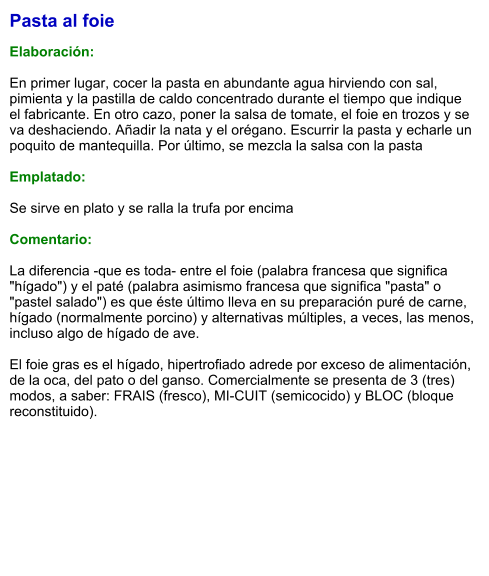 Pasta al foie  Elaboración:  En primer lugar, cocer la pasta en abundante agua hirviendo con sal, pimienta y la pastilla de caldo concentrado durante el tiempo que indique el fabricante. En otro cazo, poner la salsa de tomate, el foie en trozos y se va deshaciendo. Añadir la nata y el orégano. Escurrir la pasta y echarle un poquito de mantequilla. Por último, se mezcla la salsa con la pasta   Emplatado:  Se sirve en plato y se ralla la trufa por encima  Comentario:  La diferencia -que es toda- entre el foie (palabra francesa que significa "hígado") y el paté (palabra asimismo francesa que significa "pasta" o "pastel salado") es que éste último lleva en su preparación puré de carne, hígado (normalmente porcino) y alternativas múltiples, a veces, las menos, incluso algo de hígado de ave.  El foie gras es el hígado, hipertrofiado adrede por exceso de alimentación, de la oca, del pato o del ganso. Comercialmente se presenta de 3 (tres) modos, a saber: FRAIS (fresco), MI-CUIT (semicocido) y BLOC (bloque reconstituido).