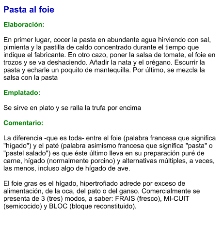 Pasta al foie  Elaboración:  En primer lugar, cocer la pasta en abundante agua hirviendo con sal, pimienta y la pastilla de caldo concentrado durante el tiempo que indique el fabricante. En otro cazo, poner la salsa de tomate, el foie en trozos y se va deshaciendo. Añadir la nata y el orégano. Escurrir la pasta y echarle un poquito de mantequilla. Por último, se mezcla la salsa con la pasta   Emplatado:  Se sirve en plato y se ralla la trufa por encima  Comentario:  La diferencia -que es toda- entre el foie (palabra francesa que significa "hígado") y el paté (palabra asimismo francesa que significa "pasta" o "pastel salado") es que éste último lleva en su preparación puré de carne, hígado (normalmente porcino) y alternativas múltiples, a veces, las menos, incluso algo de hígado de ave.  El foie gras es el hígado, hipertrofiado adrede por exceso de alimentación, de la oca, del pato o del ganso. Comercialmente se presenta de 3 (tres) modos, a saber: FRAIS (fresco), MI-CUIT (semicocido) y BLOC (bloque reconstituido).