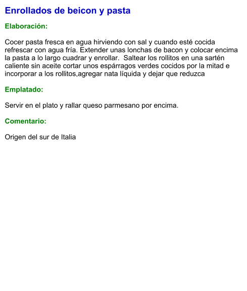 Enrollados de beicon y pasta  Elaboración:  Cocer pasta fresca en agua hirviendo con sal y cuando esté cocida refrescar con agua fría. Extender unas lonchas de bacon y colocar encima la pasta a lo largo cuadrar y enrollar.  Saltear los rollitos en una sartén caliente sin aceite cortar unos espárragos verdes cocidos por la mitad e incorporar a los rollitos,agregar nata líquida y dejar que reduzca  Emplatado:  Servir en el plato y rallar queso parmesano por encima.  Comentario:  Origen del sur de Italia