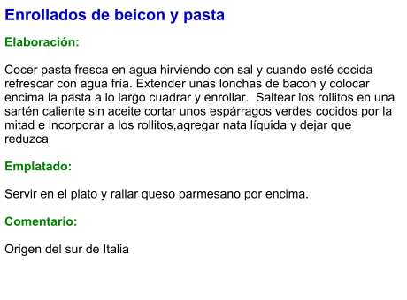 Enrollados de beicon y pasta  Elaboración:  Cocer pasta fresca en agua hirviendo con sal y cuando esté cocida refrescar con agua fría. Extender unas lonchas de bacon y colocar encima la pasta a lo largo cuadrar y enrollar.  Saltear los rollitos en una sartén caliente sin aceite cortar unos espárragos verdes cocidos por la mitad e incorporar a los rollitos,agregar nata líquida y dejar que reduzca  Emplatado:  Servir en el plato y rallar queso parmesano por encima.  Comentario:  Origen del sur de Italia