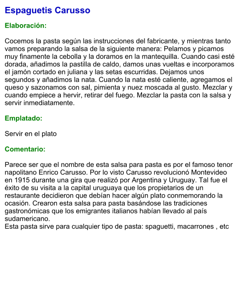 Espaguetis Carusso  Elaboración:  Cocemos la pasta según las instrucciones del fabricante, y mientras tanto vamos preparando la salsa de la siguiente manera: Pelamos y picamos muy finamente la cebolla y la doramos en la mantequilla. Cuando casi esté dorada, añadimos la pastilla de caldo, damos unas vueltas e incorporamos el jamón cortado en juliana y las setas escurridas. Dejamos unos segundos y añadimos la nata. Cuando la nata esté caliente, agregamos el queso y sazonamos con sal, pimienta y nuez moscada al gusto. Mezclar y cuando empiece a hervir, retirar del fuego. Mezclar la pasta con la salsa y servir inmediatamente.  Emplatado:  Servir en el plato   Comentario:  Parece ser que el nombre de esta salsa para pasta es por el famoso tenor napolitano Enrico Carusso. Por lo visto Carusso revolucionó Montevideo en 1915 durante una gira que realizó por Argentina y Uruguay. Tal fue el éxito de su visita a la capital uruguaya que los propietarios de un restaurante decidieron que debían hacer algún plato conmemorando la ocasión. Crearon esta salsa para pasta basándose las tradiciones gastronómicas que los emigrantes italianos habían llevado al país sudamericano. Esta pasta sirve para cualquier tipo de pasta: spaguetti, macarrones , etc
